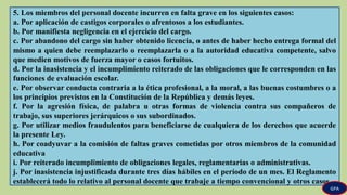 5. Los miembros del personal docente incurren en falta grave en los siguientes casos:
a. Por aplicación de castigos corporales o afrentosos a los estudiantes.
b. Por manifiesta negligencia en el ejercicio del cargo.
c. Por abandono del cargo sin haber obtenido licencia, o antes de haber hecho entrega formal del
mismo a quien debe reemplazarlo o reemplazarla o a la autoridad educativa competente, salvo
que medien motivos de fuerza mayor o casos fortuitos.
d. Por la inasistencia y el incumplimiento reiterado de las obligaciones que le corresponden en las
funciones de evaluación escolar.
e. Por observar conducta contraria a la ética profesional, a la moral, a las buenas costumbres o a
los principios previstos en la Constitución de la República y demás leyes.
f. Por la agresión física, de palabra u otras formas de violencia contra sus compañeros de
trabajo, sus superiores jerárquicos o sus subordinados.
g. Por utilizar medios fraudulentos para beneficiarse de cualquiera de los derechos que acuerde
la presente Ley.
h. Por coadyuvar a la comisión de faltas graves cometidas por otros miembros de la comunidad
educativa
i. Por reiterado incumplimiento de obligaciones legales, reglamentarias o administrativas.
j. Por inasistencia injustificada durante tres días hábiles en el período de un mes. El Reglamento
establecerá todo lo relativo al personal docente que trabaje a tiempo convencional y otros casos.
GPA
 