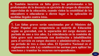 6. También incurren en falta grave los profesionales o las
profesionales de la docencia en ejercicio de cargos de dirección o
supervisión de la educación, cuando violen la estabilidad de los
educadores o educadoras o dieren lugar a la aplicación de
medidas ilegales contra éstos.
7. Las faltas graves serán sancionadas por el Ministro del
Poder Popular con competencia en materia de Educación
según su gravedad, con la separación del cargo durante un
período de uno a tres años. La reincidencia en la comisión de
falta grave será sancionada con destitución e inhabilitación
para el servicio en cargos docentes o administrativos, durante
un período de tres a cinco años. El Ejecutivo Nacional en el
reglamento de esta Ley establecerá las normas para aplicar las
sanciones y tramitar los recursos correspondientes.
GPA
 