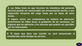8. Las faltas leves en que incurran los miembros del personal
docente podrán ser sancionadas con amonestación escrita, o con
separación temporal del cargo hasta por un lapso de once
meses.
El órgano rector con competencia en materia de educación
determinará las faltas leves, la gradación de las sanciones, los
órganos que las aplicarán y los recursos que podrán ser ejercidos
por los interesados.
9. El lapso que dure una sanción no será remunerado ni
considerado como tiempo de servicio.
GPA
 