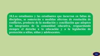 10.Los estudiantes y las estudiantes que incurran en faltas de
disciplina, se someterán a medidas alternas de resolución de
conflictos, producto de la mediación y conciliación que adopten
los integrantes de la comunidad educativa, resguardando
siempre el derecho a la educación y a la legislación de
protección a niñas, niñas y adolescentes.
GPA
 