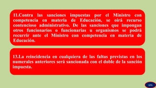 11.Contra las sanciones impuestas por el Ministro con
competencia en materia de Educación, se oirá recurso
contencioso administrativo. De las sanciones que impongan
otros funcionarios o funcionarias u organismos se podrá
recurrir ante el Ministro con competencia en materia de
Educación.
13.La reincidencia en cualquiera de las faltas previstas en los
numerales anteriores será sancionada con el doble de la sanción
impuesta.
GPA
 