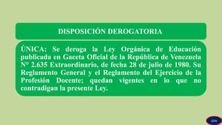 DISPOSICIÓN DEROGATORIA
ÚNICA: Se deroga la Ley Orgánica de Educación
publicada en Gaceta Oficial de la República de Venezuela
N° 2.635 Extraordinario, de fecha 28 de julio de 1980. Su
Reglamento General y el Reglamento del Ejercicio de la
Profesión Docente; quedan vigentes en lo que no
contradigan la presente Ley.
GPA
 