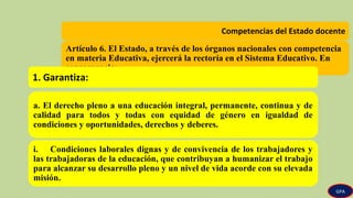 Competencias del Estado docente
Artículo 6. El Estado, a través de los órganos nacionales con competencia
en materia Educativa, ejercerá la rectoría en el Sistema Educativo. En
consecuencia:
1. Garantiza:
a. El derecho pleno a una educación integral, permanente, continua y de
calidad para todos y todas con equidad de género en igualdad de
condiciones y oportunidades, derechos y deberes.
i. Condiciones laborales dignas y de convivencia de los trabajadores y
las trabajadoras de la educación, que contribuyan a humanizar el trabajo
para alcanzar su desarrollo pleno y un nivel de vida acorde con su elevada
misión.
GPA
 