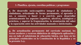 3. Planifica, ejecuta, coordina políticas y programas:
d. De desarrollo socio-cognitivo integral de ciudadanos y
ciudadanas, articulando de forma permanente, el aprender a
ser, a conocer, a hacer y a convivir, para desarrollar
armónicamente los aspectos cognitivos, afectivos, axiológicos y
prácticos, y superar la fragmentación, la atomización del saber
y la separación entre las actividades manuales e intelectuales.
g. De actualización permanente del currículo nacional, los
textos escolares y recursos didácticos de obligatoria aplicación y
uso en todo el subsistema de educación básica, con base en los
principios establecidos en la Constitución de la República y en
la presente Ley.
GPA
 