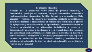 Evaluación educativa
Artículo 44. La evaluación como parte del proceso educativo, es
democrática, participativa, continua, integral, cooperativa, sistemática,
cuali-cuantitativa, diagnóstica, flexible, formativa y acumulativa. Debe
apreciar y registrar de manera permanente, mediante procedimientos
científicos, técnicos y humanísticos, el rendimiento estudiantil, el proceso
de apropiación y construcción de los aprendizajes, tomando en cuenta los
factores sociohistóricos, las diferencias individuales y valorará el
desempeño del educador y la educadora y en general, todos los elementos
que constituyen dicho proceso. El órgano con competencia en materia de
educación básica, establecerá las normas y procedimientos que regirán el
proceso de evaluación en los diferentes niveles y modalidades del
subsistema de educación básica. Los niveles de educación universitaria se
regirán por ley especial.
GPA
 