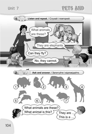 1 Listen and repeat. / Слухай і повторюй.
What animals
are these?
They are elephants.
Can they fly?
No, they cannot.
PETS ANDPETS ANDUnit 7
104
2 Ask and answer. / Запитуйте і відповідайте.
What animals are these?
What animal is this? They are …
This is a …
1 2 3
5
4
6 7
 