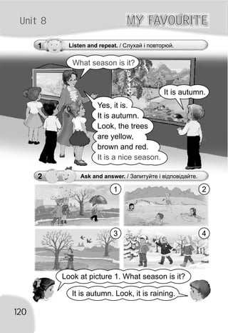 Unit 8 MY FAVOURITEMY FAVOURITE
2 Ask and answer. / Запитуйте і відповідайте.
Look at picture 1. What season is it?
It is autumn. Look, it is raining.
120
What season is it?
1 2
3 4
1 Listen and repeat. / Слухай і повторюй.
It is autumn.
Yes, it is.
It is autumn.
Look, the trees
are yellow,
brown and red.
It is a nice season.
 