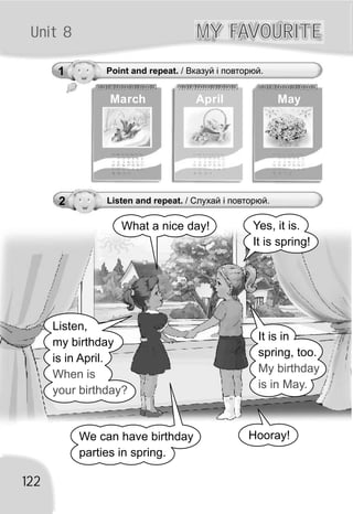 Unit 8
1 Point and repeat. / Вказуй і повторюй.
MY FAVOURITEMY FAVOURITE
122
March April May
Yes, it is.
It is spring!
What a nice day!
Listen,
my birthday
is in April.
When is
your birthday?
It is in
spring, too.
My birthday
is in May.
We can have birthday
parties in spring.
Hooray!
2 Listen and repeat. / Слухай і повторюй.
 