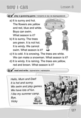5 read and write / прочитати і написати
ü
NOW I CANNOW I CAN Lesson 8
127
Hel o, Mu and Dad!l m
It is hot and sunny.
We swim and play ga es.m
e have lots of un.W f
I like my summ camper .
Bye,
Vicky
4 play a guessing game / пограти в гру на відгадування
ü
a) It is sunny and hot.
The flowers are yellow
and red, blue and white.
Boys can swim.
What season is it?
b) It is sunny. The trees
are green. It is not hot.
It is windy. We cannot
swim. What season is it?
c) It is cold. It is snowing. The trees are white.
We can make a snowman. What season is it?
d) It is windy. It is raining. The trees are yellow,
red and brown. What season is it?
 