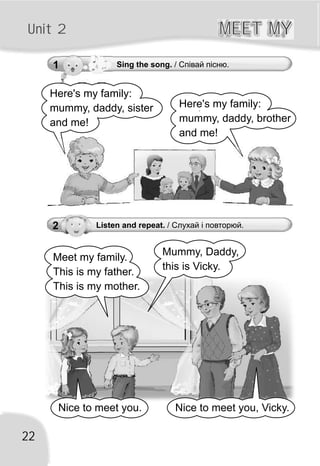 22
Unit 2 MEET MYMEET MY
2 Listen and repeat. / Слухай і повторюй.
Meet my family.
This is my father.
This is my mother.
Mummy, Daddy,
this is Vicky.
Nice to meet you. Nice to meet you, Vicky.
1 Sing the song. / Співай пісню.
Here's my family:
mummy, daddy, sister
and me!
Here's my family:
mummy, daddy, brother
and me!
 
