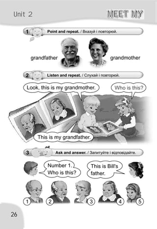 grandfather grandmother
26
Unit 2 MEET MYMEET MY
1 Point and repeat. / Вказуй і повторюй.
Number 1.
Who is this?
This is Bill's
father.
1 2 3 4 5
Look, this is my grandmother. Who is this?
This is my grandfather.
3 Ask and answer. / Запитуйте і відповідайте.
2 Listen and repeat. / Слухай і повторюй.
 
