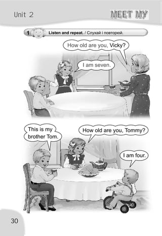 30
Unit 2 MEET MYMEET MY
1 Listen and repeat. / Слухай і повторюй.
This is my
brother Tom.
How old are you, Tommy?
I am four.
How old are you, Vicky?
I am seven.
 