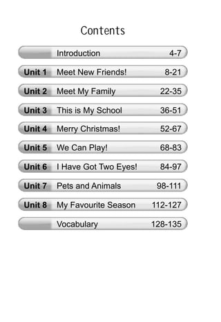 Contents
Unit 1 Meet New Friends! 8-21
Unit 2 Meet My Family 22-35
Unit 3 This is My School 36-51
Unit 4 Merry Christmas! 52-67
Unit 5 We Can Play! 68-83
Unit 6 I Have Got Two Eyes! 84-97
Vocabulary 128-135
Introduction 4-7
Unit 7 Pets and Animals 98-111
Unit 8 My Favourite Season 112-127
 