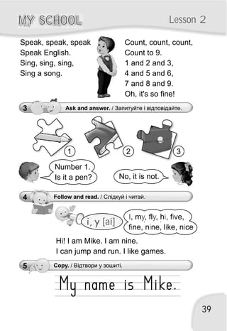 39
MY SCHOOLMY SCHOOL Lesson 2
Number 1.
Is it a pen? No, it is not.
3 Ask and answer. / Запитуйте і відповідайте.
1 2 3
Count, count, count,
Count to 9.
1 and 2 and 3,
4 and 5 and 6,
7 and 8 and 9.
Oh, it's so fine!
Speak, speak, speak
Speak English.
Sing, sing, sing,
Sing a song.
i, y [ai]
4 Follow and read. / Слідкуй і читай.
I y y i i
i i i i
, m , fl , h , f ve,
f ne, n ne, l ke, n ce
Hi! I am Mike. I am nine.
I can jump and run. I like games.
5 Copy. / Відтвори у зошиті.
 