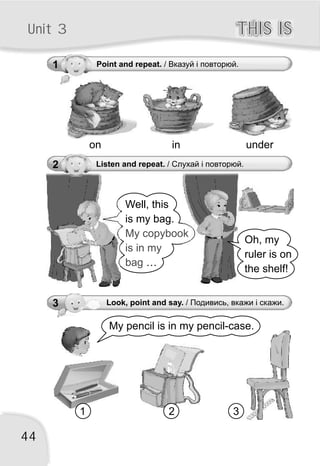 44
THIS ISTHIS ISUnit 3
1 Point and repeat. / Вказуй і повторюй.
2 Listen and repeat. / Слухай і повторюй.
on in under
Well, this
is my bag.
…
My copybook
is in my
bag
Oh, my
ruler is on
the shelf!
My pencil is in my pencil-case.
1 32
3 Look, point and say. / Подивись, вкажи і скажи.
 