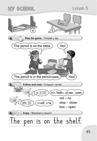 45
MY SCHOOLMY SCHOOL Lesson 5
5 Follow and read. / Слідкуй і читай.
4 Play the game. / Пограй у гру.
o [CU] n , hell , cl se, peno o o o
No!The pencil is on the table.
Yes!The pencil is in the pencil-case.
4 5
sh [S] sh shelf, e
6 Copy. / Відтвори у зошиті.
not – no
stop – close
box – open
 