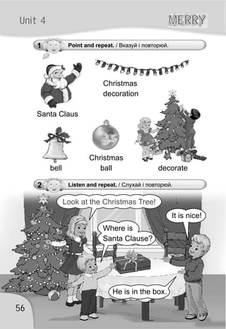 1 Point and repeat. / Вказуй і повторюй.
56
Unit 4 MERRYMERRY
2 Listen and repeat. / Слухай і повторюй.
Santa Claus
decoratebell
Christmas
decoration
Look at the Christmas Tree!
It is nice!
He is in the box.
Where is
Santa Clause?
Christmas
ball
 