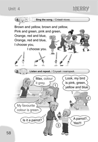 Unit 4 MERRYMERRY
2 Listen and repeat. / Слухай і повторюй.
Look, my bird
is pink, green,
yellow and blue.
A parrot?..
Yes!!!
58
Is it a parrot?
Max, colour
it grey.
My favourite
colour is green.
1
2
3
1 Sing the song. / Співай пісню.
Brown and yellow, brown and yellow,
Pink and green, pink and green,
Orange, red and blue,
Orange, red and blue,
I choose you,
I choose you.
 