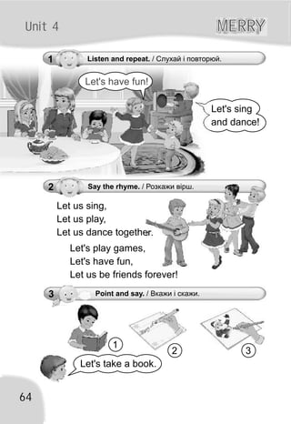 64
Unit 4 MERRYMERRY
Let's sing
and dance!
Let's take a book.
1 Listen and repeat. / Слухай і повторюй.
Let us sing,
Let us play,
Let us dance together.
2 Say the rhyme. / Розкажи вірш.
Let's play games,
Let's have fun,
Let us be friends forever!
Let's have fun!
1
2 3
3 Point and say. / Вкажи і скажи.
 