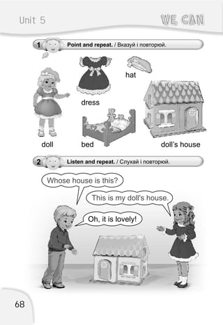 2 Listen and repeat. / Слухай і повторюй.
Oh, it is lovely!
This is my doll's house.
Whose house is this?
68
1 Point and repeat. / Вказуй і повторюй.
Unit 5 WE CANWE CAN
dress
beddoll doll’s house
hat
 