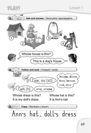 69
Lesson 1PLAY!PLAY!
5 Copy. / Відтвори у зошиті.
4 Follow and read. / Слідкуй і читай.
Whose hat is this?
It is Ann's hat.
wh [h] wh who, ose
h se, d n,
h , br n,
l, n
ou ow
ow ow
ow ow
Whose dress is this?
It is my doll's dress.
ow, ou [aU]
3 Ask and answer. / Запитуйте і відповідайте.
Whose house is this?
This is a dog's house.
1
2
3
4
 