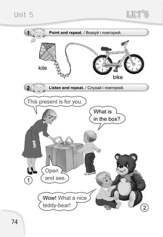 Unit 5 LET’SLET’S
1 Point and repeat. / Вказуй і повторюй.
2 Listen and repeat. / Слухай і повторюй.
This present is for you.
What is
in the box?
2
1
kite
bike
74
Wow! What a nice
teddy-bear!
Open
and see.
 