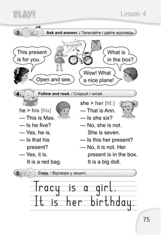 Lesson 4PLAY!PLAY!
3 Ask and answer. / Запитайте і дайте відповідь.
4 Follow and read. / Слідкуй і читай.
This present
is for you.
What is
in the box?
Open and see.
Wow! What
a nice plane!
she >
— That is Ann.
— Is she six?
— No, she is not.
She is seven.
— Is this her present?
— No, it is not. Her
present is in the box.
It is a big doll.
her [hE:]
he >
— This is Max.
— Is he five?
— Yes, he is.
— Is that his
present?
— Yes, it is.
It is a red bag.
his [hix]
5 Copy. / Відтвори у зошиті.
75
 