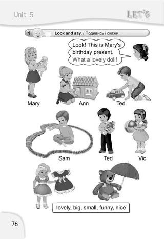 Unit 5 LET’SLET’S
Look! This is Mary's
birthday present.
What a lovely doll!
lovely, big, small, funny, nice
Mary
Sam Ted Vic
Ann Ted
1 Look and say. / Подивись і скажи.
76
 