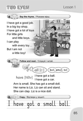 Lesson 1TWO EYES!TWO EYES!
85
4 Say the rhyme. / Розкажи вірш.
5 Follow and read. / Слідкуй і читай.
-all [c:] b , sm , tall all all
have [hBv]
I have got a ball.
I have got a car.
Ann is small. She has got a small doll.
Her name is Liz. Liz can sit and stand.
She can clap. Liz is a nice doll.
6 Copy. / Відтвори у зошиті.
I have got a good job.
In a big toy shop.
I have got a lot of toys
For little girls
and little boys.
I can play
with every toy…
But I am not
a little boy!
 