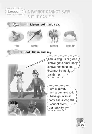 99
Lesson 4
2 Look, listen and say.
frog parrot camel dolphin
1 Listen, point and say.
I am a frog, I am green.
I have got a small body.
I have not got a tail.
I cannot fly, but I
can jump.
I am a parrot.
I am green and red.
I have got a small
body and a long tail.
I cannot swim.
But I can fly.
 