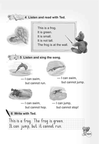 5 Listen and sing the song.
— I can swim,
but cannot run.
This is a frog.
It is green.
It is small.
It is not tall.
The frog is at the wall.
101
— I can swim,
but cannot jump.
— I can swim,
but cannot hop.
— I can jump,
but cannot stop!
 