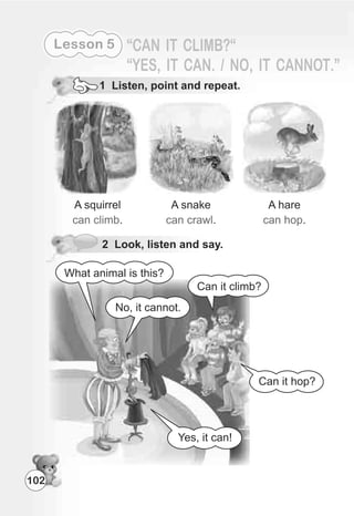 102
Lesson 5
1 Listen, point and repeat.
2 Look, listen and say.
No, it cannot.
What animal is this?
Can it climb?
Yes, it can!
Can it hop?
 