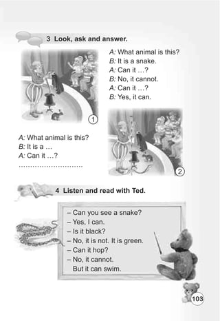103
A: What animal is this?
B: It is a snake.
A: Can it …?
B: No, it cannot.
A: Can it …?
B: Yes, it can.
A: What animal is this?
B: It is a …
A: Can it …?
……………………….
1
2
 