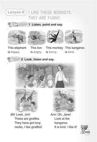 5 Listen and say the rhyme.
105
Lesson 6
2 Look, listen and say.
This elephant
is .happy
This lion
is .angry
This monkey
is .funny
This kangaroo
is .kind
Ann: Oh, Jane!
Look at the
kangaroo.
It is kind. I like it!
1 Listen, point and say.
 