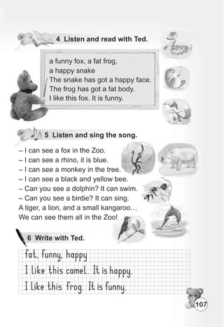 a funny fox, a fat frog,
a happy snake
The snake has got a happy face.
The frog has got a fat body.
I like this fox. It is funny.
5 Listen and sing the song.
107
 