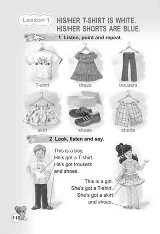 Lesson 1
110
HIS/HER T-SHIRT IS WHITE.
HIS/HER SHORTS ARE BLUE.
trousersT-shirt
1 Listen, point and repeat.
dress
shoesskirt shorts
This is a boy.
He’s got a T-shirt.
He’s got trousers
and shoes.
This is a girl.
She’s got a T-shirt.
She’s got a skirt
and shoes.
2 Look, listen and say.
 