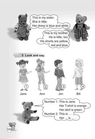 112
1 2 3 4
Jane Ann Jim Bill
Number 1. This is Jane.
Her T-shirt is orange.
Her skirt is green.
Number 2. This is … .
Her ... is … .
5 Look and say.
This is my sister.
She is little.
Her dress is blue and white.
This is my brother.
He is little, too.
His shorts are yellow,
red and blue.
 