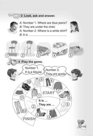 3 Look, ask and answer.
A: Number 1. Where are blue jeans?
B: They are under the chair.
A: Number 2. Where is a white shirt?
B: It is …………………………………
1 2 3 4 5
4 Play the game.
Number 1.
It is a blouse.
Number 3.
They are socks
It is …
They are …
1
2
3
4
5
6
7
89
10
11
12
START
FINISH
115
 