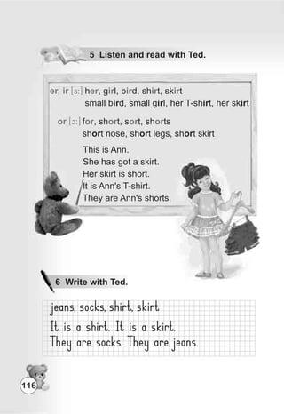 er, ir [E:] h , g l, b d, sh t, sk t
small bird, small girl, her T-shirt, her skirt
er ir ir ir ir
or [c:] f , sh t, s t, sh ts
short nose, short legs, short skirt
or or or or
This is Ann.
She has got a skirt.
Her skirt is short.
It is Ann's T-shirt.
They are Ann's shorts.
116
6 Write with Ted.
5 Listen and read with Ted.
 