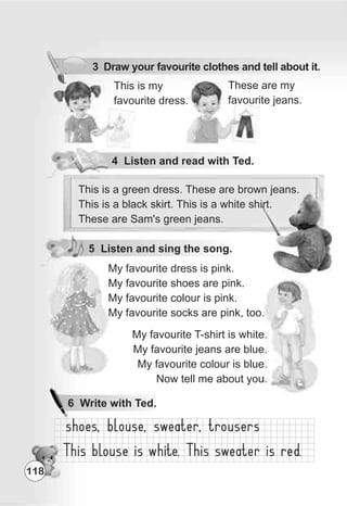 These are my
favourite jeans.
This is my
favourite dress.
4 Listen and read with Ted.
3 Draw your favourite clothes and tell about it.
5 Listen and sing the song.
This is a green dress. These are brown jeans.
This is a black skirt. This is a white shirt.
These are Sam's green jeans.
My favourite T-shirt is white.
My favourite jeans are blue.
My favourite colour is blue.
Now tell me about you.
My favourite dress is pink.
My favourite shoes are pink.
My favourite colour is pink.
My favourite socks are pink, too.
118
6 Write with Ted.
 