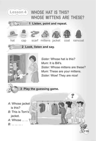 Lesson 4 WHOSE HAT IS THIS?
WHOSE MITTENS ARE THESE?
1 Listen, point and repeat.
2 Look, listen and say.
hat cap scarf mittens
Sister: Whose hat is this?
Mum: It is Bill's.
Sister: Whose mittens are these?
Mum: These are your mittens.
Sister: Wow! They are nice!
jacket coat raincoat
3 Play the guessing game.
A: Whose jacket
is this?
B: This is Tom's
jacket.
A: Whose ... ... ?
B: ... ... ... .
119
 