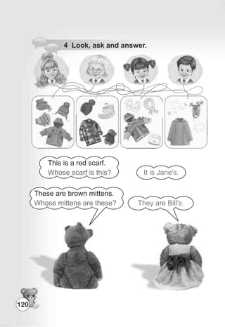 4 Look, ask and answer.
This is a red scarf.
Whose scarf is this?
These are brown mittens.
Whose mittens are these? They are Bill's.
It is Jane's.
120
 