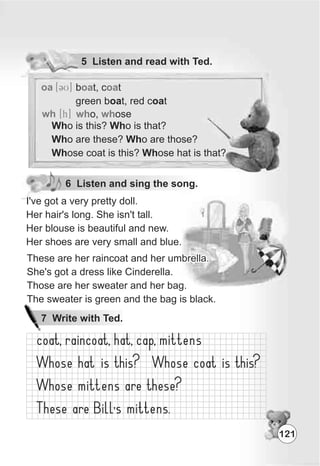 5 Listen and read with Ted.
oa [3U] b t, c t
green boat, red coat
oa oa
wh [h] wh who, ose
Who is this? Who is that?
Who are these? Who are those?
Whose coat is this? Whose hat is that?
6 Listen and sing the song.
121
7 Write with Ted.
I've got a very pretty doll.
Her hair's long. She isn't tall.
Her blouse is beautiful and new.
Her shoes are very small and blue.
These are her raincoat and her umbrella.
She's got a dress like Cinderella.
Those are her sweater and her bag.
The sweater is green and the bag is black.
These are her raincoat and her umbrella.
She's got a dress like Cinderella.
Those are her sweater and her bag.
The sweater is green and the bag is black.
These are her raincoat and her umbrella.
She's got a dress like Cinderella.
Those are her sweater and her bag.
The sweater is green and the bag is black.
 