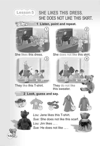122
Lesson 5 SHE LIKES THIS DRESS.
SHE DOES NOT LIKE THIS SKIRT.
1 Listen, point and repeat.
She this dress.likes She this skirt.does not like
They this T-shirt.like They
this sweater.
do not like
1 2
3 4
Lou: Jane likes this T-shirt.
Sue: She does not like this scarf.
Lou: Jim likes ... .
Sue: He does not like ... .
2 Look, guess and say.
 