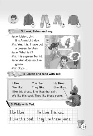 3 Look, listen and say.
Jane: Listen, Jim.
It is Ann's birthday.
Jim: Yes, it is. I have got
a present for Ann.
Jane: What is it?
Jim: It is a green T-shirt.
Jane: Ann does not like
green.
Jim: Oops!..
4 Listen and read with Ted.
You like.
They like.
He like .
She like .
s
s
I like this dress. She likes that skirt.
We like this coat. They like these socks.
I like.
We like.
123
5 Write with Ted.
 