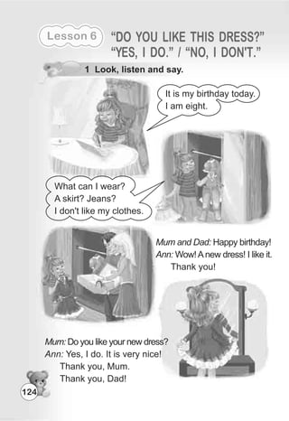 Lesson 6 “DO YOU LIKE THIS DRESS?”
“YES, I DO.” / “NO, I DON'T.”
1 Look, listen and say.
It is my birthday today.
I am eight.
Mum and Dad: Happy birthday!
Ann: Wow!Anew dress! I like it.
Thank you!
Mum: Do you like your new dress?
Ann: Yes, I do. It is very nice!
Thank you, Mum.
Thank you, Dad!
What can I wear?
A skirt? Jeans?
I don't like my clothes.
124
 