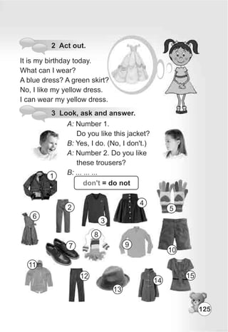 2 Act out.
It is my birthday today.
What can I wear?
A blue dress? A green skirt?
No, I like my yellow dress.
I can wear my yellow dress.
3 Look, ask and answer.
A: Number 1.
Do you like this jacket?
B: Yes, I do. (No, I don't.)
A: Number 2. Do you like
these trousers?
B: ... ... ...
don't = do not
1
2
3
4
5
6
7
8
9
10
11
12
13
14
15
125
 