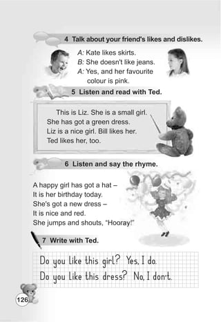 4 Talk about your friend's likes and dislikes.
A: Kate likes skirts.
B: She doesn't like jeans.
A: Yes, and her favourite
colour is pink.
6 Listen and say the rhyme.
A happy girl has got a hat –
It is her birthday today.
She's got a new dress –
It is nice and red.
She jumps and shouts, “Hooray!”
This is Liz. She is a small girl.
She has got a green dress.
Liz is a nice girl. Bill likes her.
Ted likes her, too.
5 Listen and read with Ted.
126
7 Write with Ted.
 