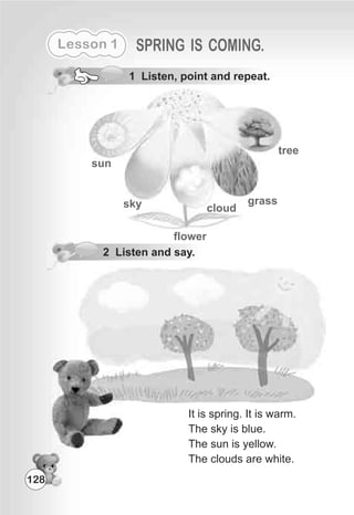Lesson 1 SPRING IS COMING.
1 Listen, point and repeat.
sun
sky
tree
flower
cloud
grass
2 Listen and say.
It is spring. It is warm.
The sky is blue.
The sun is yellow.
The clouds are white.
128
 