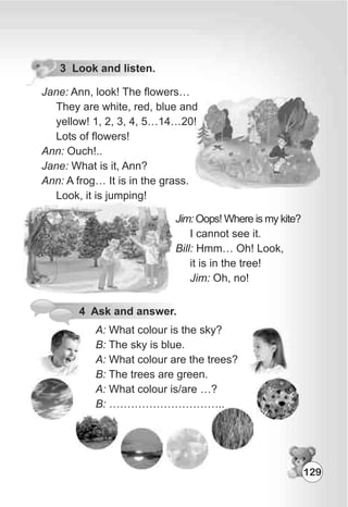 3 Look and listen.
Jane: Ann, look! The flowers…
They are white, red, blue and
yellow! 1, 2, 3, 4, 5…14…20!
Lots of flowers!
Ann: Ouch!..
Jane: What is it, Ann?
Ann: A frog… It is in the grass.
Look, it is jumping!
Jim: Oops! Where is my kite?
I cannot see it.
Bill: Hmm… Oh! Look,
it is in the tree!
Jim: Oh, no!
4 Ask and answer.
A: What colour is the sky?
B: The sky is blue.
A: What colour are the trees?
B: The trees are green.
A: What colour is/are …?
B: …………………………..
129
 